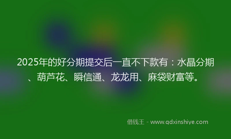 2025年的好分期提交后一直不下款有：水晶分期、葫芦花、瞬信通、龙龙用、麻袋财富等。