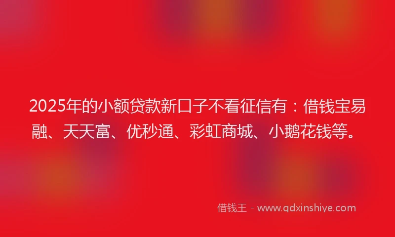 2025年的小额贷款新口子不看征信有：借钱宝易融、天天富、优秒通、彩虹商城、小鹅花钱等。