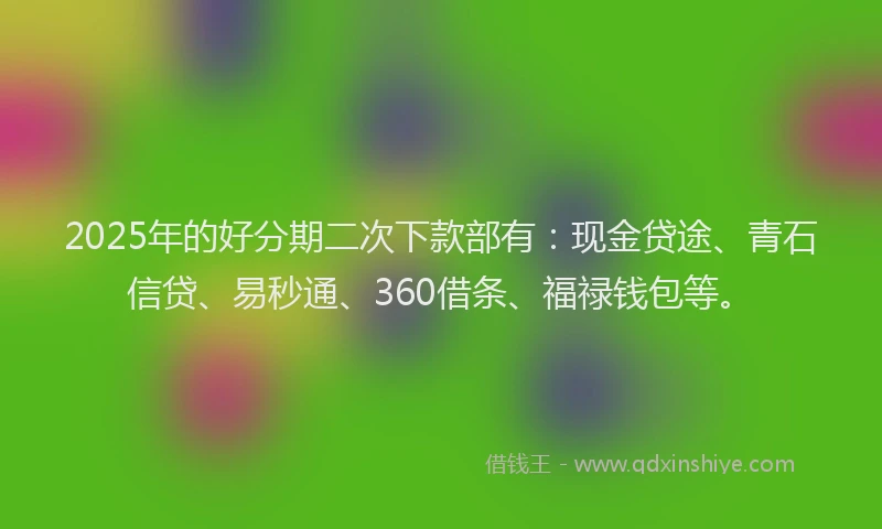 2025年的好分期二次下款部有：现金贷途、青石信贷、易秒通、360借条、福禄钱包等。