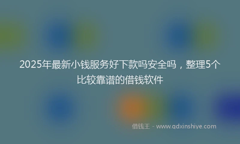 2025年最新小钱服务好下款吗安全吗，整理5个比较靠谱的借钱软件