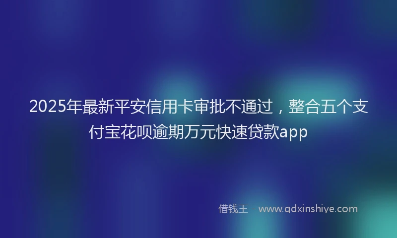 2025年最新平安信用卡审批不通过，整合五个支付宝花呗逾期万元快速贷款app