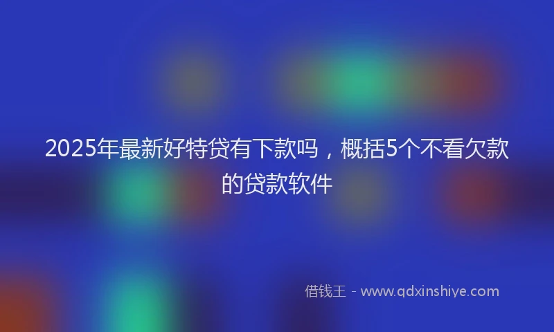 2025年最新好特贷有下款吗，概括5个不看欠款的贷款软件