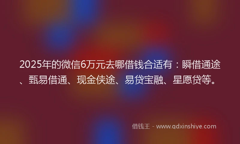 2025年的微信6万元去哪借钱合适有：瞬借通途、甄易借通、现金侠途、易贷宝融、星愿贷等。