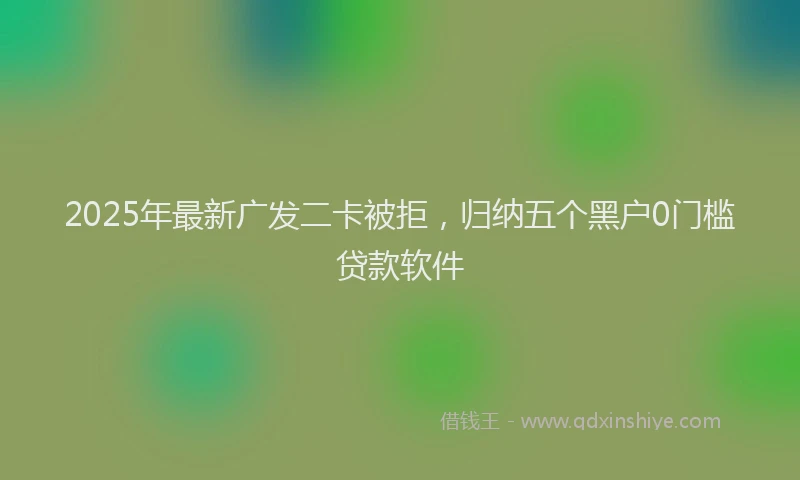 2025年最新广发二卡被拒，归纳五个黑户0门槛贷款软件