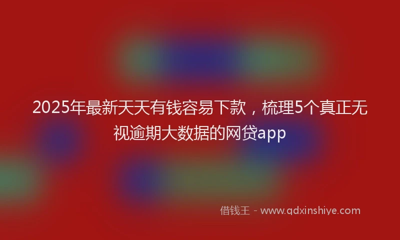 2025年最新天天有钱容易下款，梳理5个真正无视逾期大数据的网贷app