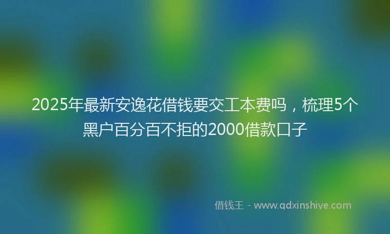2025年最新安逸花借钱要交工本费吗，梳理5个黑户百分百不拒的2000借款口子