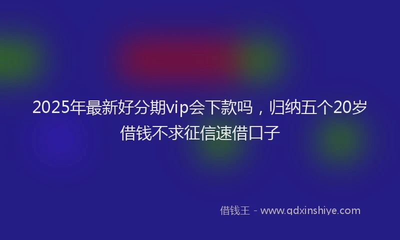 2025年最新好分期vip会下款吗，归纳五个20岁借钱不求征信速借口子