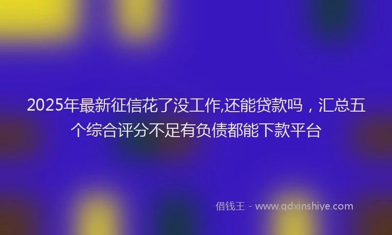 2025年最新征信花了没工作,还能贷款吗，汇总五个综合评分不足有负债都能下款平台