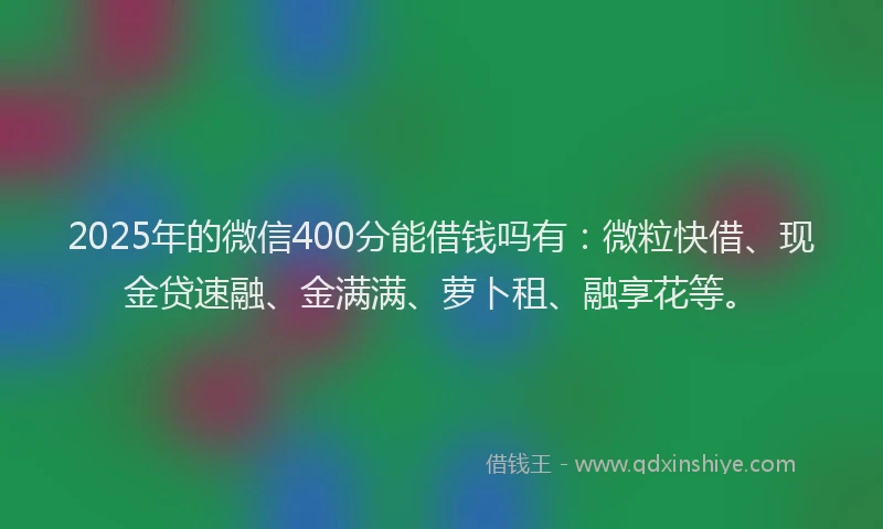 2025年的微信400分能借钱吗有：微粒快借、现金贷速融、金满满、萝卜租、融享花等。