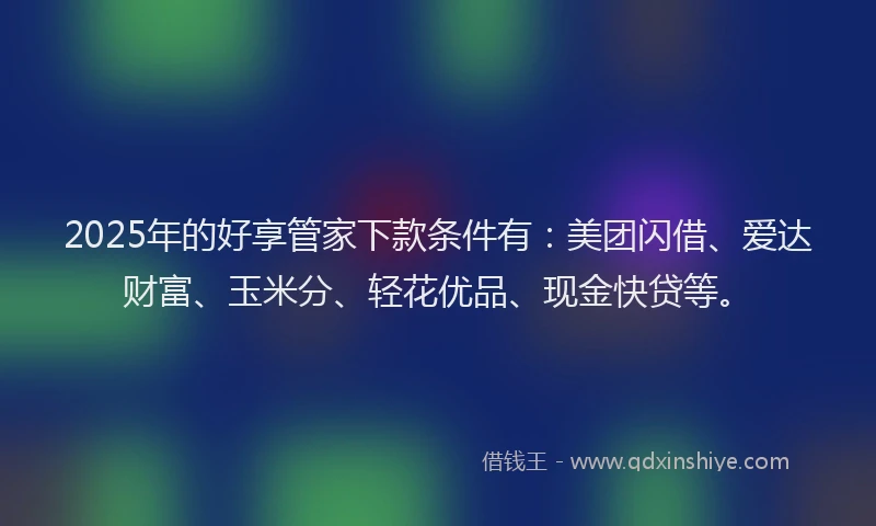 2025年的好享管家下款条件有：美团闪借、爱达财富、玉米分、轻花优品、现金快贷等。