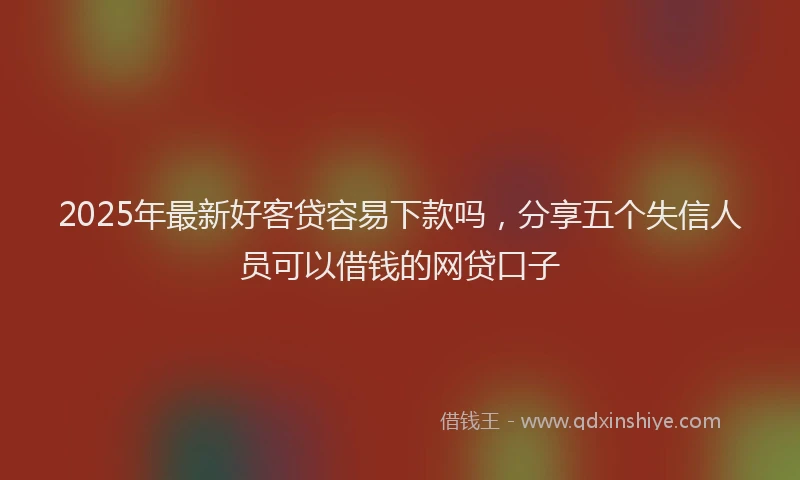 2025年最新好客贷容易下款吗，分享五个失信人员可以借钱的网贷口子