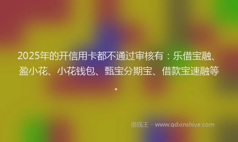 2025年的开信用卡都不通过审核有：乐借宝融、盈小花、小花钱包、甄宝分期宝、借款宝速融等。