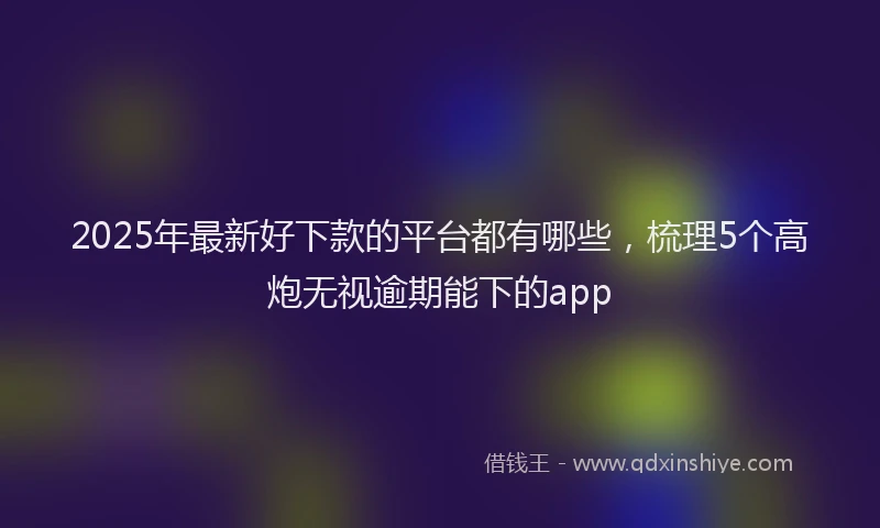 2025年最新好下款的平台都有哪些，梳理5个高炮无视逾期能下的app