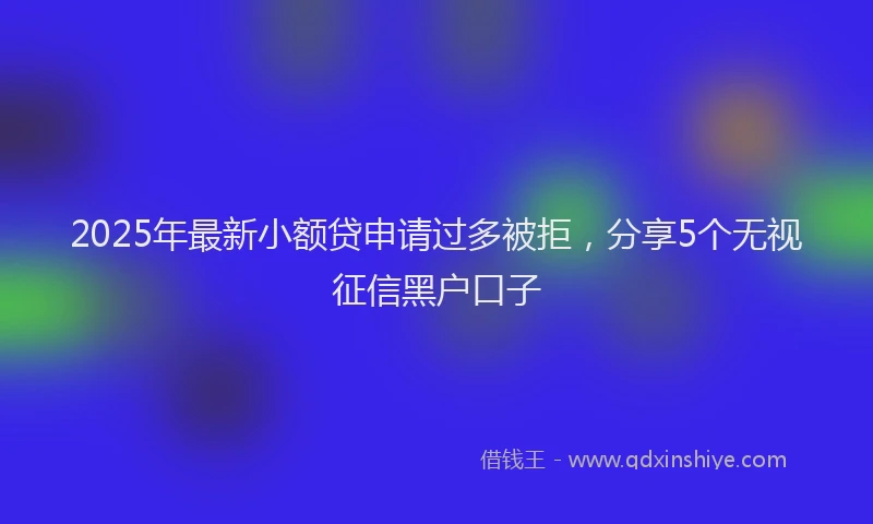 2025年最新小额贷申请过多被拒，分享5个无视征信黑户口子