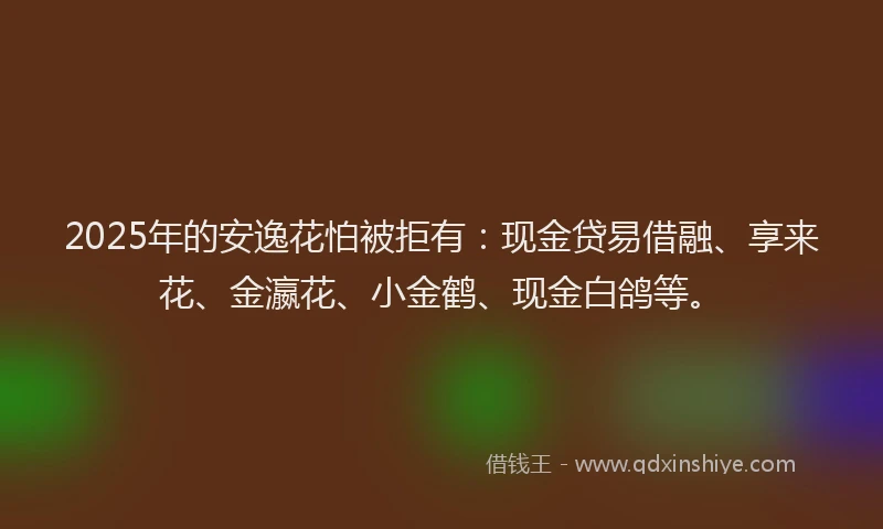 2025年的安逸花怕被拒有：现金贷易借融、享来花、金瀛花、小金鹤、现金白鸽等。