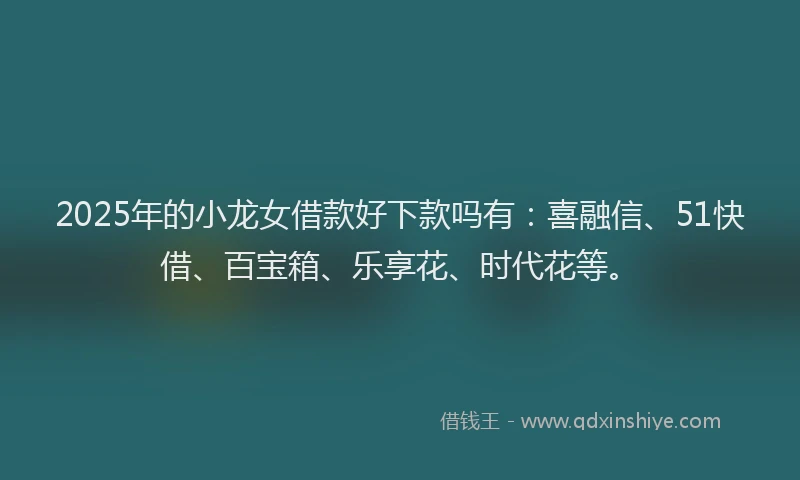 2025年的小龙女借款好下款吗有：喜融信、51快借、百宝箱、乐享花、时代花等。