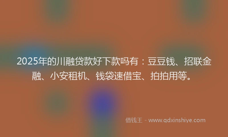 2025年的川融贷款好下款吗有：豆豆钱、招联金融、小安租机、钱袋速借宝、拍拍用等。