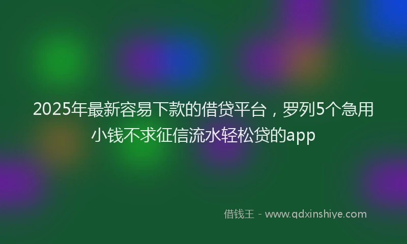 2025年最新容易下款的借贷平台，罗列5个急用小钱不求征信流水轻松贷的app