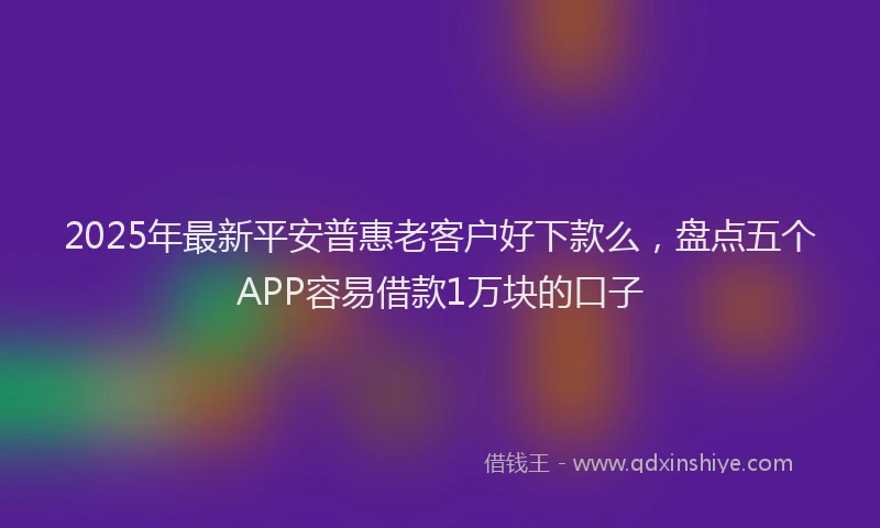 2025年最新平安普惠老客户好下款么，盘点五个APP容易借款1万块的口子