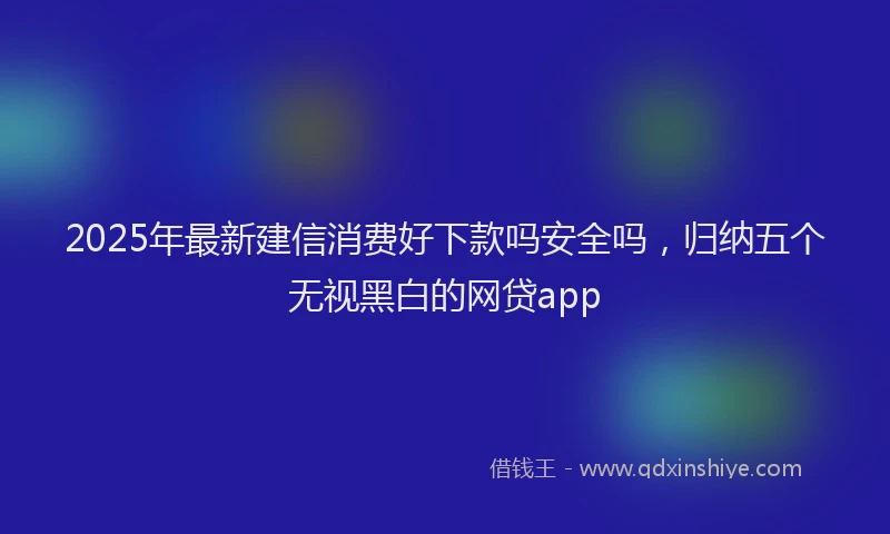 2025年最新建信消费好下款吗安全吗，归纳五个无视黑白的网贷app