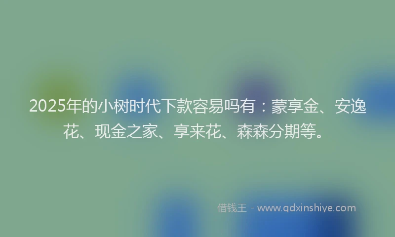2025年的小树时代下款容易吗有：蒙享金、安逸花、现金之家、享来花、森森分期等。