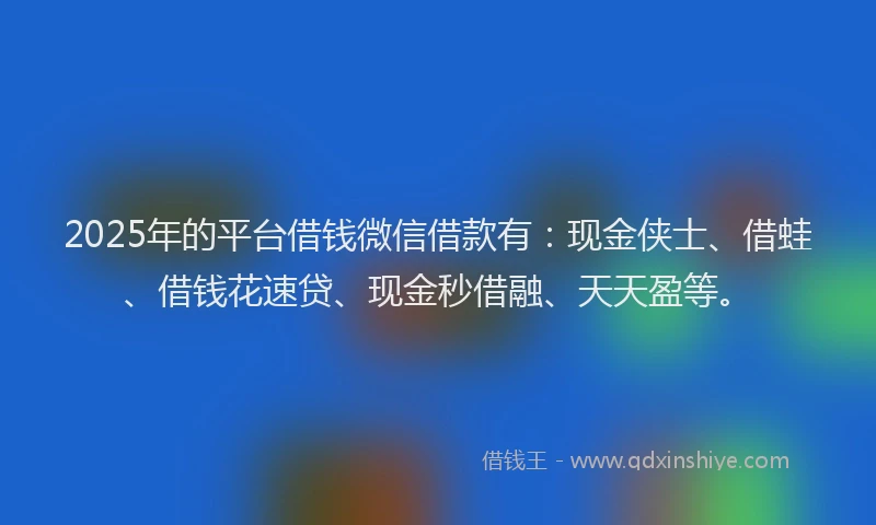 2025年的平台借钱微信借款有：现金侠士、借蛙、借钱花速贷、现金秒借融、天天盈等。