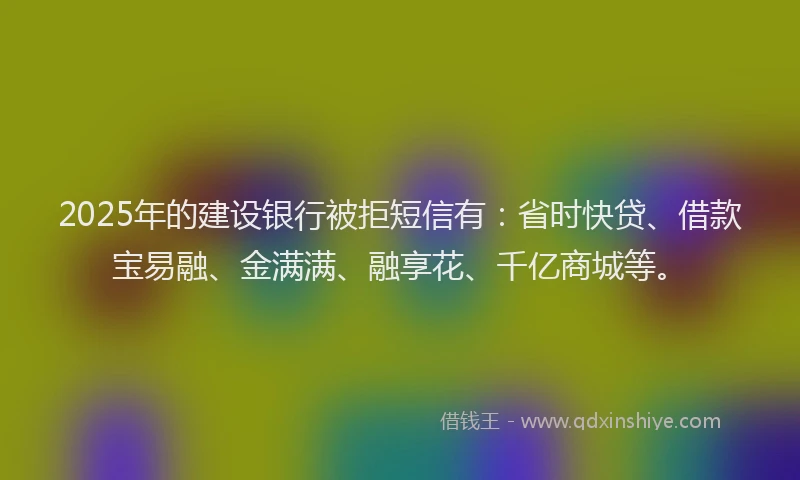 2025年的建设银行被拒短信有：省时快贷、借款宝易融、金满满、融享花、千亿商城等。