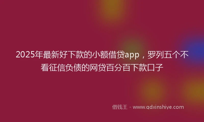 2025年最新好下款的小额借贷app，罗列五个不看征信负债的网贷百分百下款口子