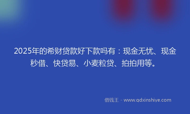 2025年的希财贷款好下款吗有：现金无忧、现金秒借、快贷易、小麦粒贷、拍拍用等。