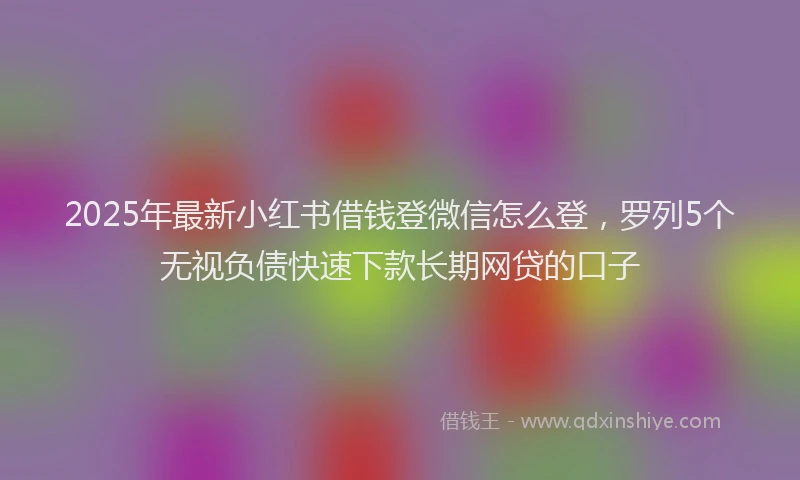 2025年最新小红书借钱登微信怎么登，罗列5个无视负债快速下款长期网贷的口子