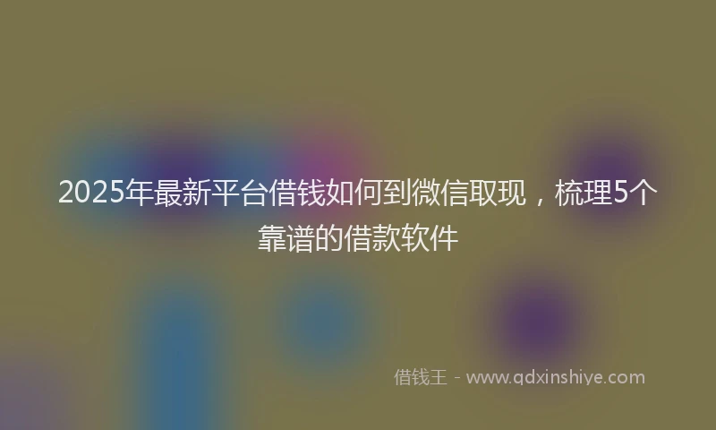 2025年最新平台借钱如何到微信取现，梳理5个靠谱的借款软件