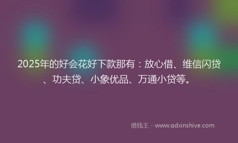 2025年的好会花好下款那有：放心借、维信闪贷、功夫贷、小象优品、万通小贷等。