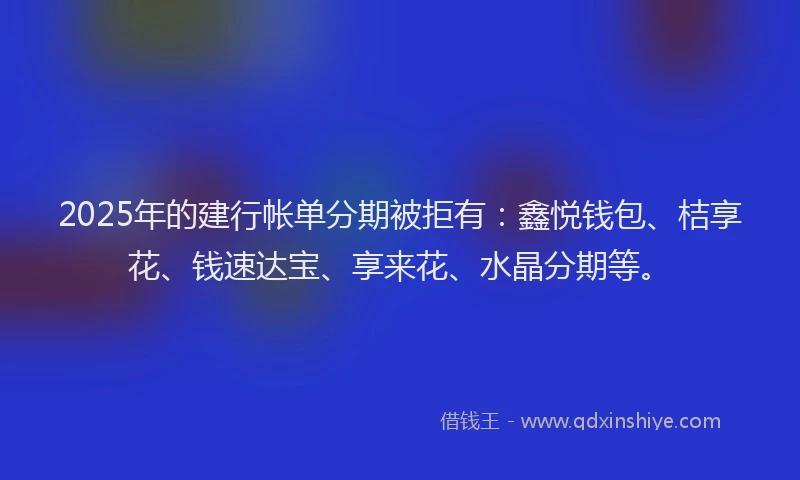 2025年的建行帐单分期被拒有：鑫悦钱包、桔享花、钱速达宝、享来花、水晶分期等。