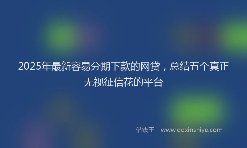 2025年最新容易分期下款的网贷，总结五个真正无视征信花的平台