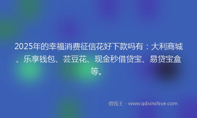 2025年的幸福消费征信花好下款吗有：大利商城、乐享钱包、芸豆花、现金秒借贷宝、易贷宝盒等。