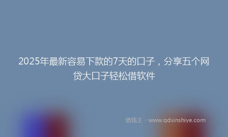 2025年最新容易下款的7天的口子，分享五个网贷大口子轻松借软件