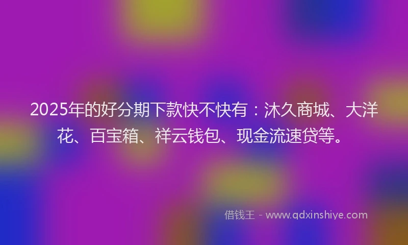 2025年的好分期下款快不快有：沐久商城、大洋花、百宝箱、祥云钱包、现金流速贷等。