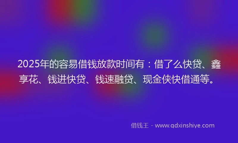 2025年的容易借钱放款时间有：借了么快贷、鑫享花、钱进快贷、钱速融贷、现金侠快借通等。