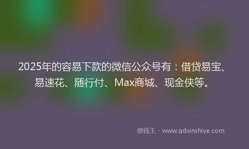 2025年的容易下款的微信公众号有：借贷易宝、易速花、随行付、Max商城、现金侠等。