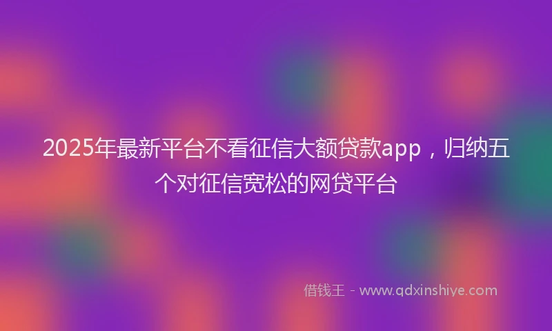 2025年最新平台不看征信大额贷款app，归纳五个对征信宽松的网贷平台