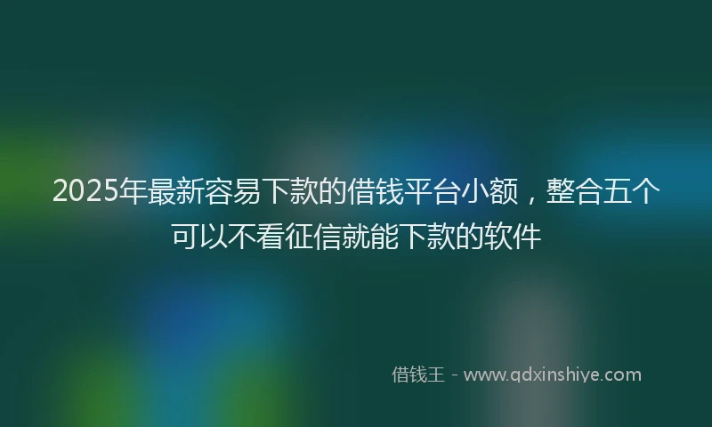 2025年最新容易下款的借钱平台小额，整合五个可以不看征信就能下款的软件