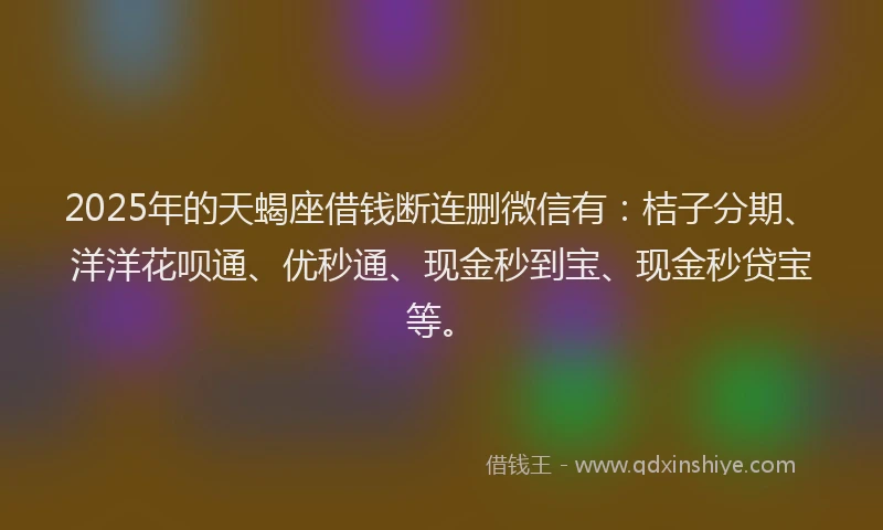 2025年的天蝎座借钱断连删微信有：桔子分期、洋洋花呗通、优秒通、现金秒到宝、现金秒贷宝等。