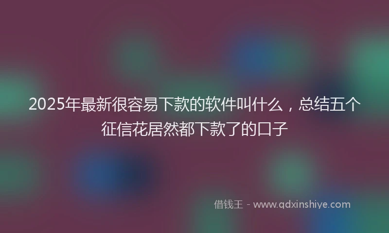 2025年最新很容易下款的软件叫什么，总结五个征信花居然都下款了的口子