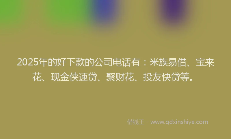 2025年的好下款的公司电话有：米族易借、宝来花、现金侠速贷、聚财花、投友快贷等。