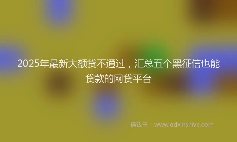 2025年最新大额贷不通过，汇总五个黑征信也能贷款的网贷平台