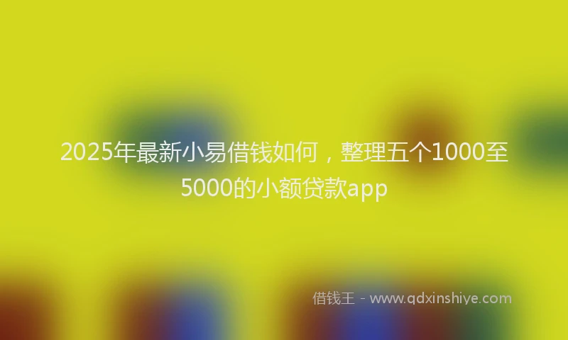 2025年最新小易借钱如何，整理五个1000至5000的小额贷款app
