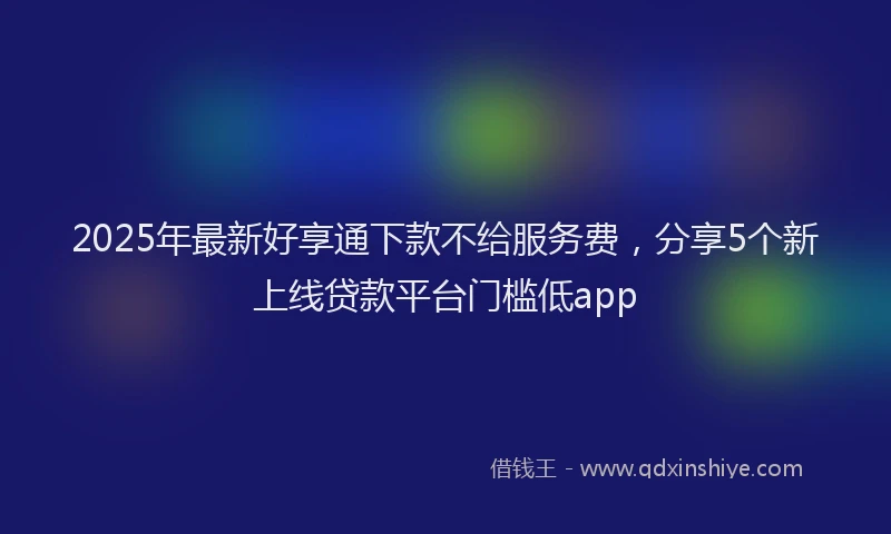 2025年最新好享通下款不给服务费，分享5个新上线贷款平台门槛低app