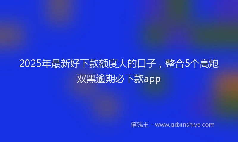 2025年最新好下款额度大的口子，整合5个高炮双黑逾期必下款app