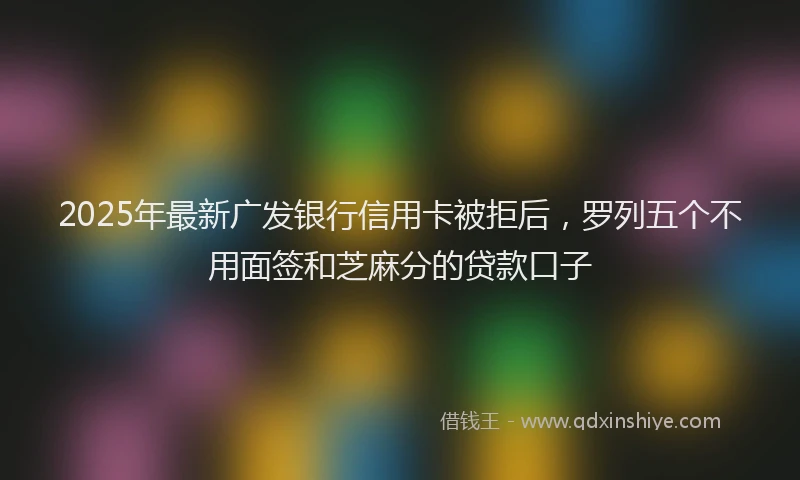 2025年最新广发银行信用卡被拒后，罗列五个不用面签和芝麻分的贷款口子