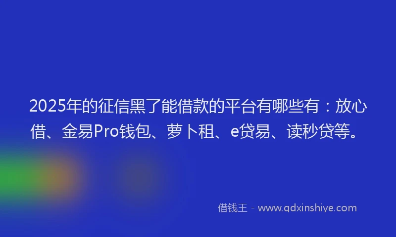 2025年的征信黑了能借款的平台有哪些有：放心借、金易Pro钱包、萝卜租、e贷易、读秒贷等。